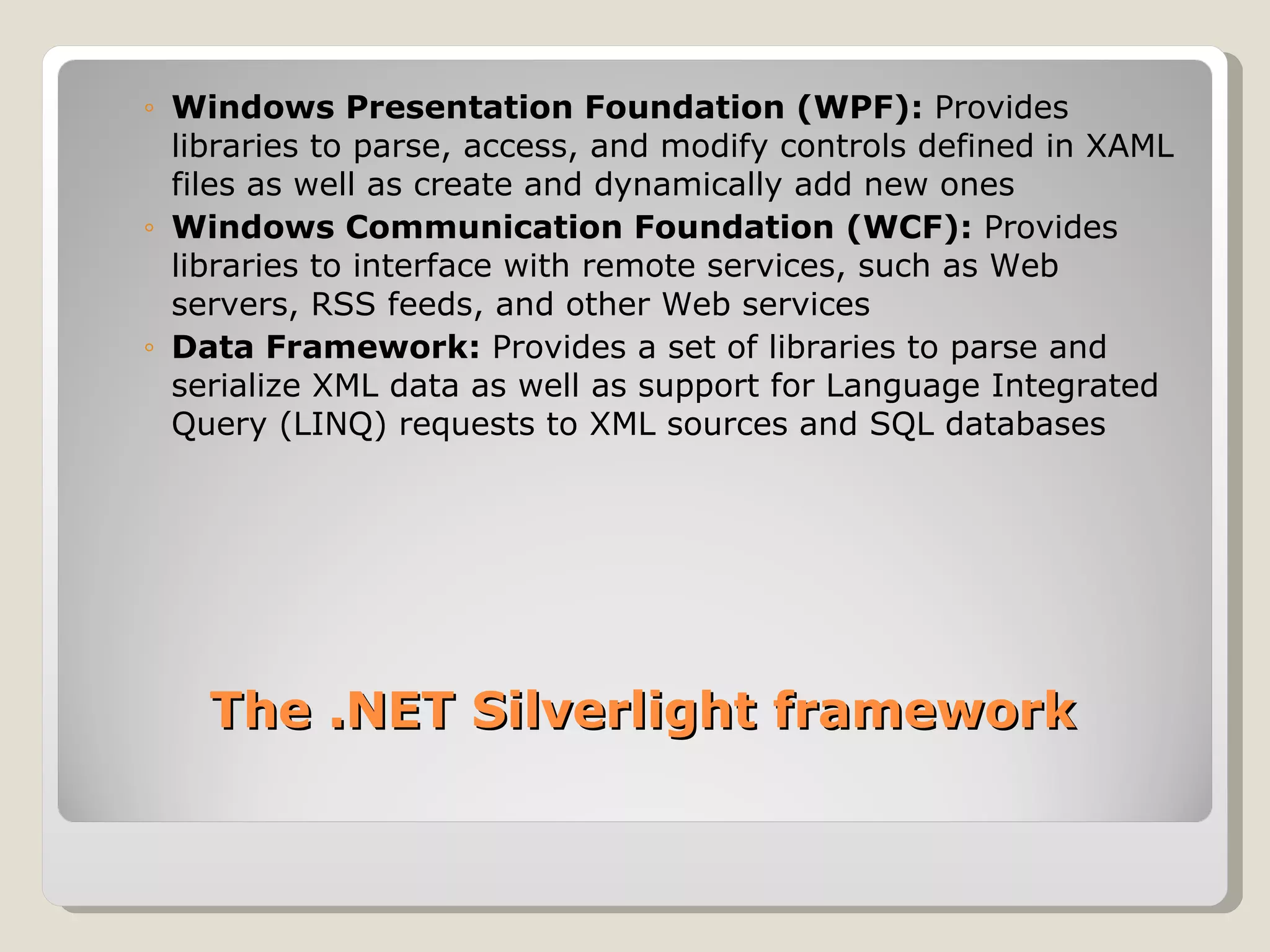 Windows Presentation Foundation (WPF):  Provides libraries to parse, access, and modify controls defined in XAML files as well as create and dynamically add new ones Windows Communication Foundation (WCF):  Provides libraries to interface with remote services, such as Web servers, RSS feeds, and other Web services Data Framework:  Provides a set of libraries to parse and serialize XML data as well as support for Language Integrated Query (LINQ) requests to XML sources and SQL databases The .NET Silverlight framework 