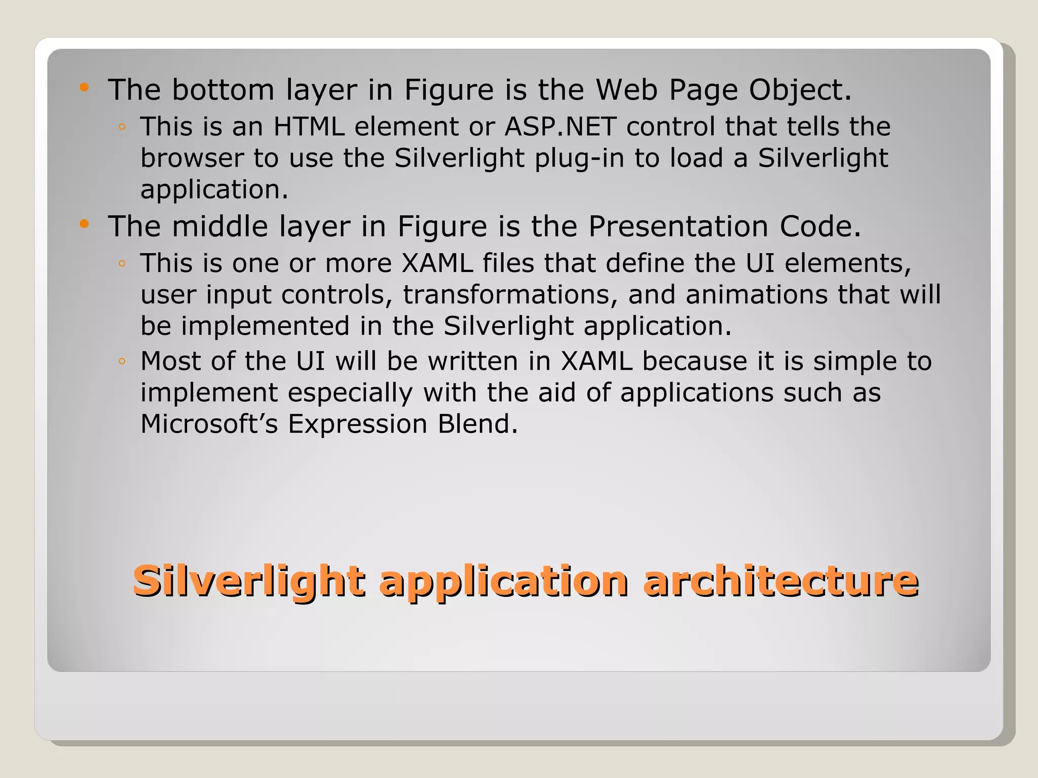 The bottom layer in Figure is the Web Page Object.  This is an HTML element or ASP.NET control that tells the browser to use the Silverlight plug-in to load a Silverlight application. The middle layer in Figure is the Presentation Code. This is one or more XAML files that define the UI elements, user input controls, transformations, and animations that will be implemented in the Silverlight application. Most of the UI will be written in XAML because it is simple to implement especially with the aid of applications such as Microsoft’s Expression Blend. Silverlight application architecture 