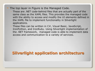 The top layer in Figure is the Managed Code. These are .NET code-behind files that are actually part of the same class as the XAML files. This provides the managed code with the ability to access and modify the UI elements defined in the XAML file to implement functionality in Silverlight applications. These files can be written in C#, Visual Basic, JavaScript, IronPython, and IronRuby. Using Silverlight implementation of the .NET framework,  managed code is able to implement data access and communication to a variety of services. Silverlight application architecture 