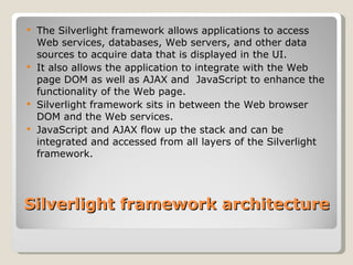Silverlight framework architecture The Silverlight framework allows applications to access Web services, databases, Web servers, and other data sources to acquire data that is displayed in the UI. It also allows the application to integrate with the Web page DOM as well as AJAX and  JavaScript to enhance the functionality of the Web page. Silverlight framework sits in between the Web browser DOM and the Web services. JavaScript and AJAX flow up the stack and can be integrated and accessed from all layers of the Silverlight framework. 