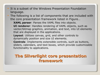 The Silverlight core presentation framework It is a subset of the Windows Presentation Foundation language. The following is a list of components that are included with the core presentation framework listed in Figure… XAML parser : Parses the XAML files into objects. UI renderer : Handles rendering of XAML objects, such as vector/bitmap graphics, animation, and text, into UI elements that are displayed in the applications. Layout : Utilizes canvas, grid, and other controls to dynamically position and size UI elements. Controls : Implements extensible controls, such as buttons, sliders, calendars, and text boxes, which provide customizable functionality to applications. 