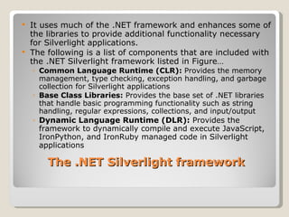 It uses much of the .NET framework and enhances some of the libraries to provide additional functionality necessary for Silverlight applications. The following is a list of components that are included with the .NET Silverlight framework listed in Figure… Common Language Runtime (CLR):  Provides the memory management, type checking, exception handling, and garbage collection for Silverlight applications Base Class Libraries:  Provides the base set of .NET libraries that handle basic programming functionality such as string handling, regular expressions, collections, and input/output Dynamic Language Runtime (DLR):  Provides the framework to dynamically compile and execute JavaScript, IronPython, and IronRuby managed code in Silverlight applications The .NET Silverlight framework 