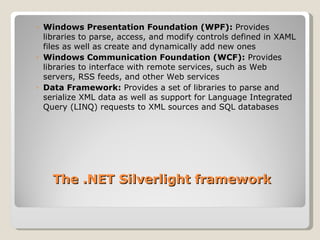 Windows Presentation Foundation (WPF):  Provides libraries to parse, access, and modify controls defined in XAML files as well as create and dynamically add new ones Windows Communication Foundation (WCF):  Provides libraries to interface with remote services, such as Web servers, RSS feeds, and other Web services Data Framework:  Provides a set of libraries to parse and serialize XML data as well as support for Language Integrated Query (LINQ) requests to XML sources and SQL databases The .NET Silverlight framework 