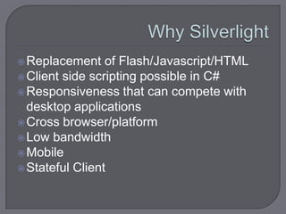  Replacement    of Flash/Javascript/HTML
 Client side scripting possible in C#
 Responsiveness that can compete with
  desktop applications
 Cross browser/platform
 Low bandwidth
 Mobile
 Stateful Client
 
