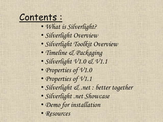 Contents :
• What is Silverlight?
• Silverlight Overview
• Silverlight Toolkit Overview
• Timeline & Packaging
• Silverlight V1.0 & V1.1
• Properties of V1.0
• Properties of V1.1
• Silverlight & .net : better together
• Silverlight .net Showcase
• Demo for installation
• Resources
 