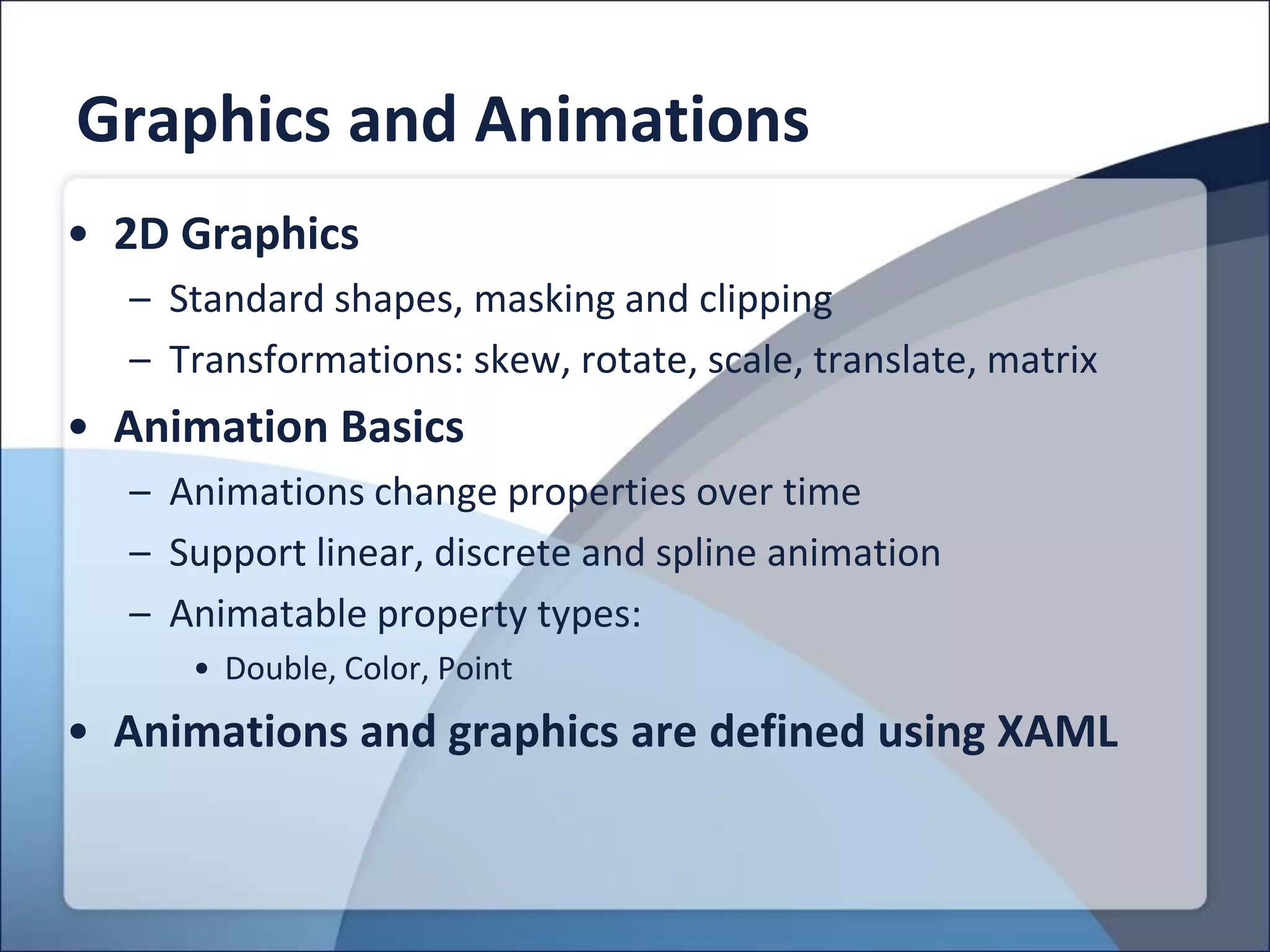 Graphics and Animations
• 2D Graphics
  – Standard shapes, masking and clipping
  – Transformations: skew, rotate, scale, translate, matrix
• Animation Basics
  – Animations change properties over time
  – Support linear, discrete and spline animation
  – Animatable property types:
     • Double, Color, Point
• Animations and graphics are defined using XAML
 