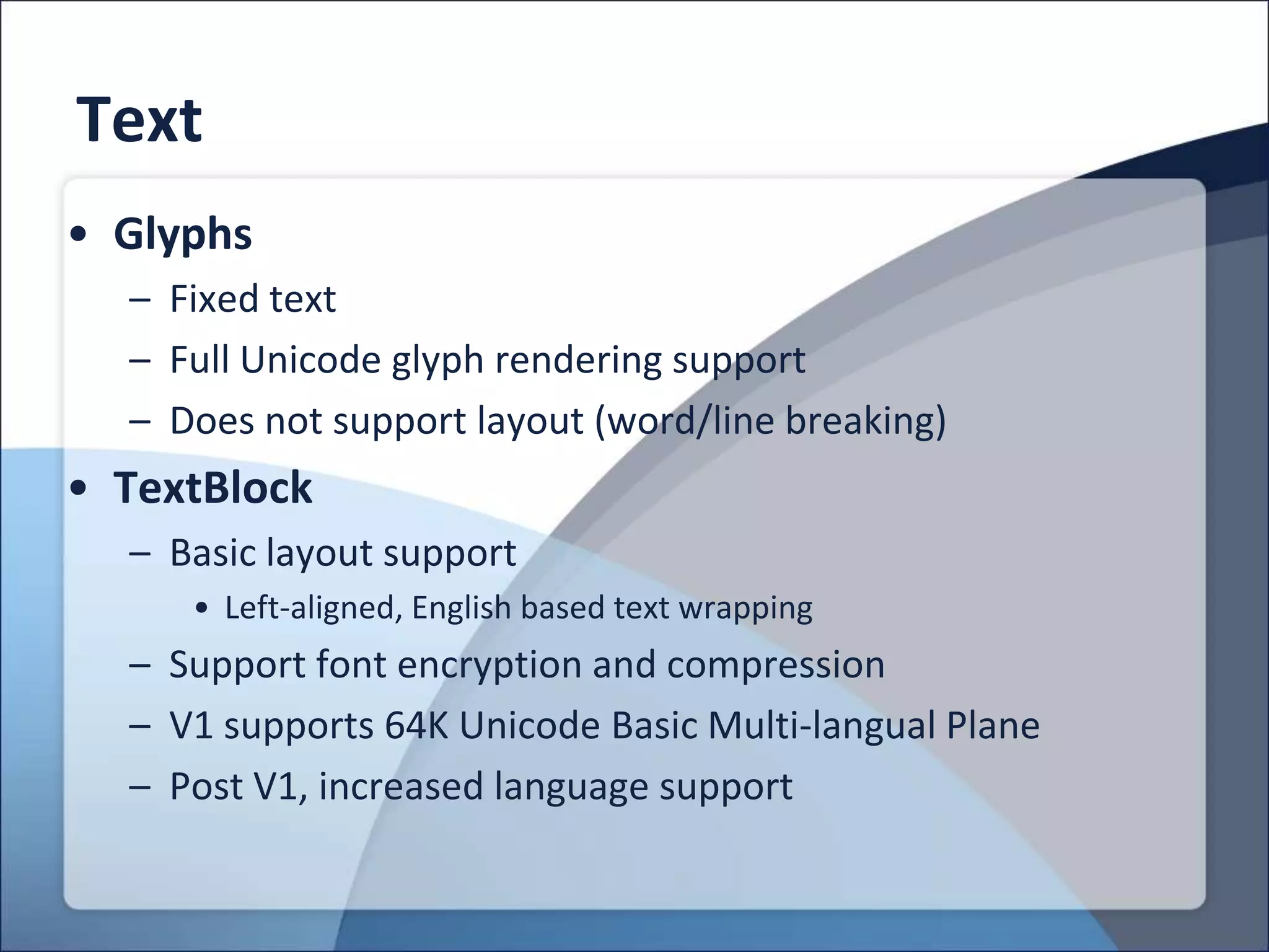 Text
• Glyphs
  – Fixed text
  – Full Unicode glyph rendering support
  – Does not support layout (word/line breaking)
• TextBlock
  – Basic layout support
     • Left-aligned, English based text wrapping
  – Support font encryption and compression
  – V1 supports 64K Unicode Basic Multi-langual Plane
  – Post V1, increased language support
 