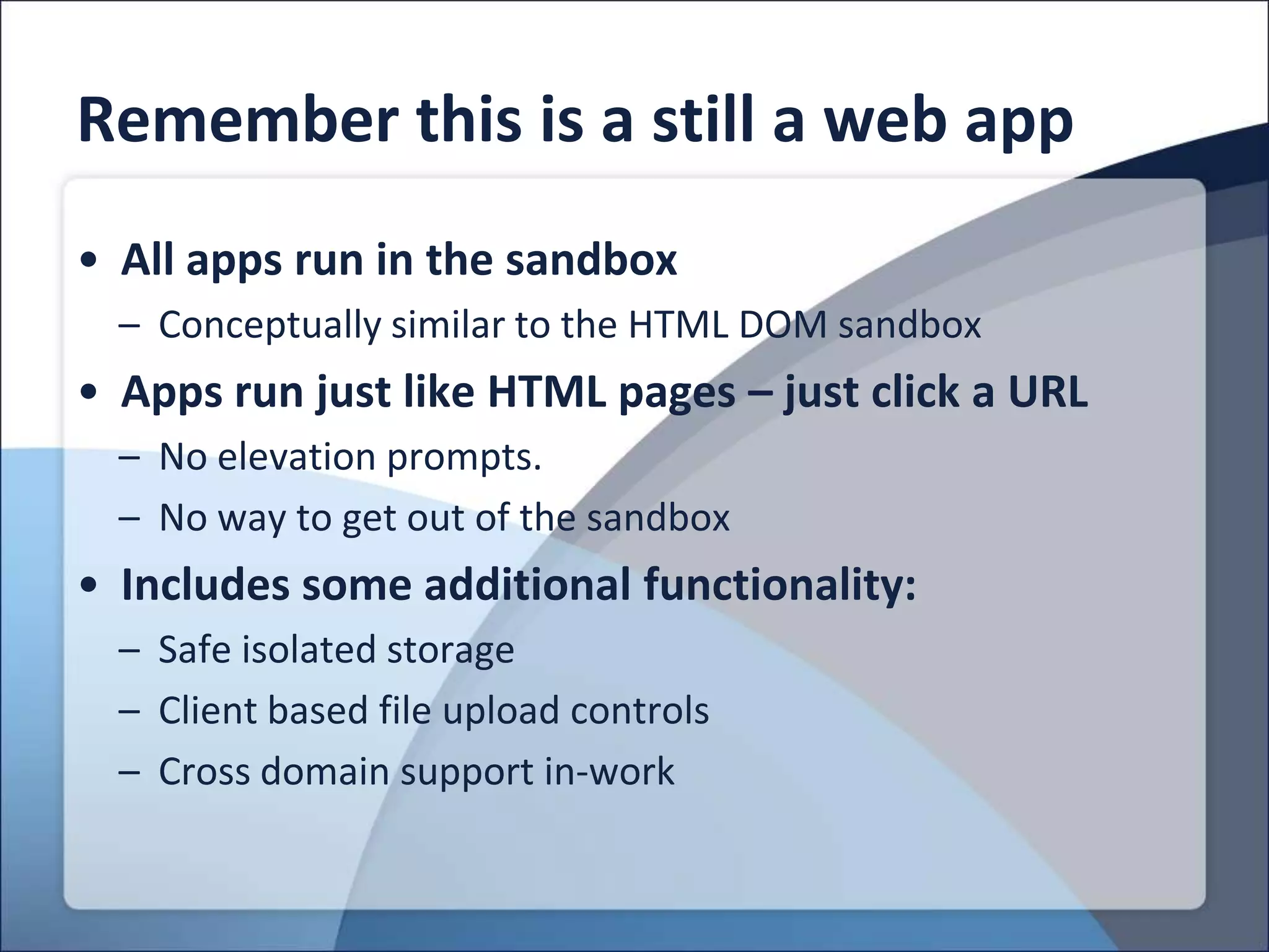 Remember this is a still a web app
• All apps run in the sandbox
  – Conceptually similar to the HTML DOM sandbox
• Apps run just like HTML pages – just click a URL
  – No elevation prompts.
  – No way to get out of the sandbox
• Includes some additional functionality:
  – Safe isolated storage
  – Client based file upload controls
  – Cross domain support in-work
 