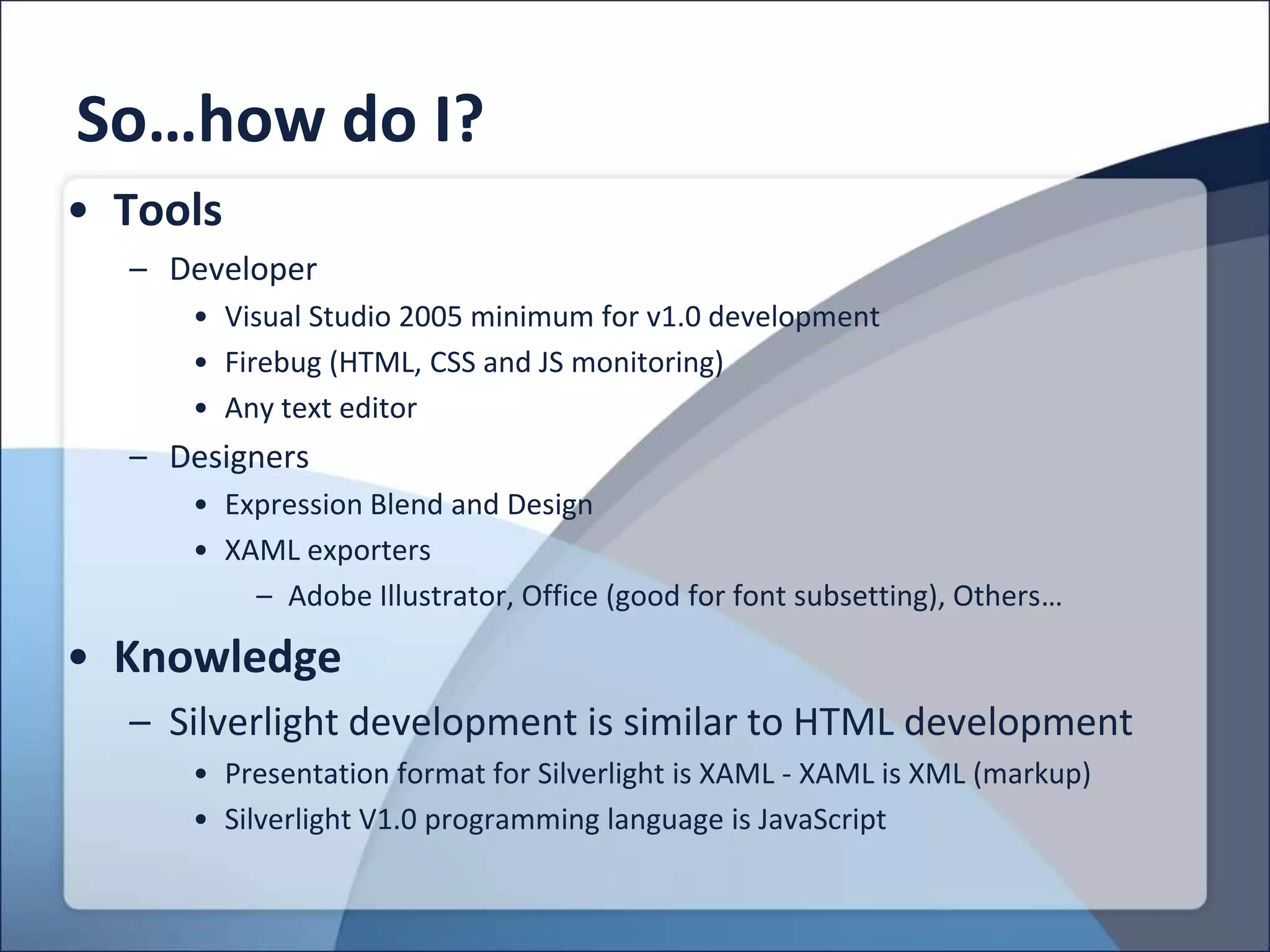 So…how do I?
• Tools
  – Developer
     • Visual Studio 2005 minimum for v1.0 development
     • Firebug (HTML, CSS and JS monitoring)
     • Any text editor
  – Designers
     • Expression Blend and Design
     • XAML exporters
         – Adobe Illustrator, Office (good for font subsetting), Others…

• Knowledge
  – Silverlight development is similar to HTML development
     • Presentation format for Silverlight is XAML - XAML is XML (markup)
     • Silverlight V1.0 programming language is JavaScript
 