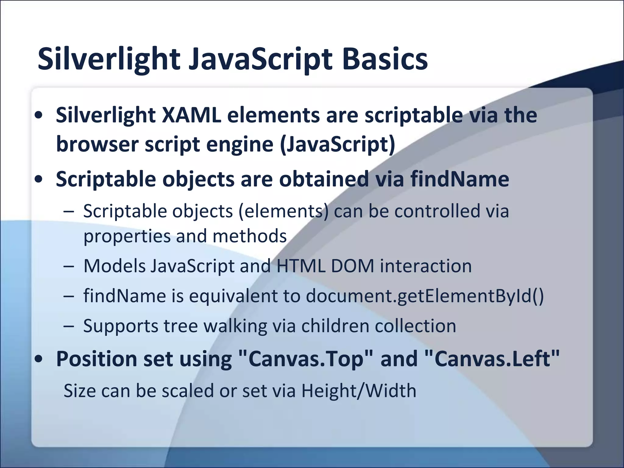 Silverlight JavaScript Basics
• Silverlight XAML elements are scriptable via the
  browser script engine (JavaScript)
• Scriptable objects are obtained via findName
   – Scriptable objects (elements) can be controlled via
     properties and methods
   – Models JavaScript and HTML DOM interaction
   – findName is equivalent to document.getElementById()
   – Supports tree walking via children collection
• Position set using "Canvas.Top" and "Canvas.Left"
   Size can be scaled or set via Height/Width
 