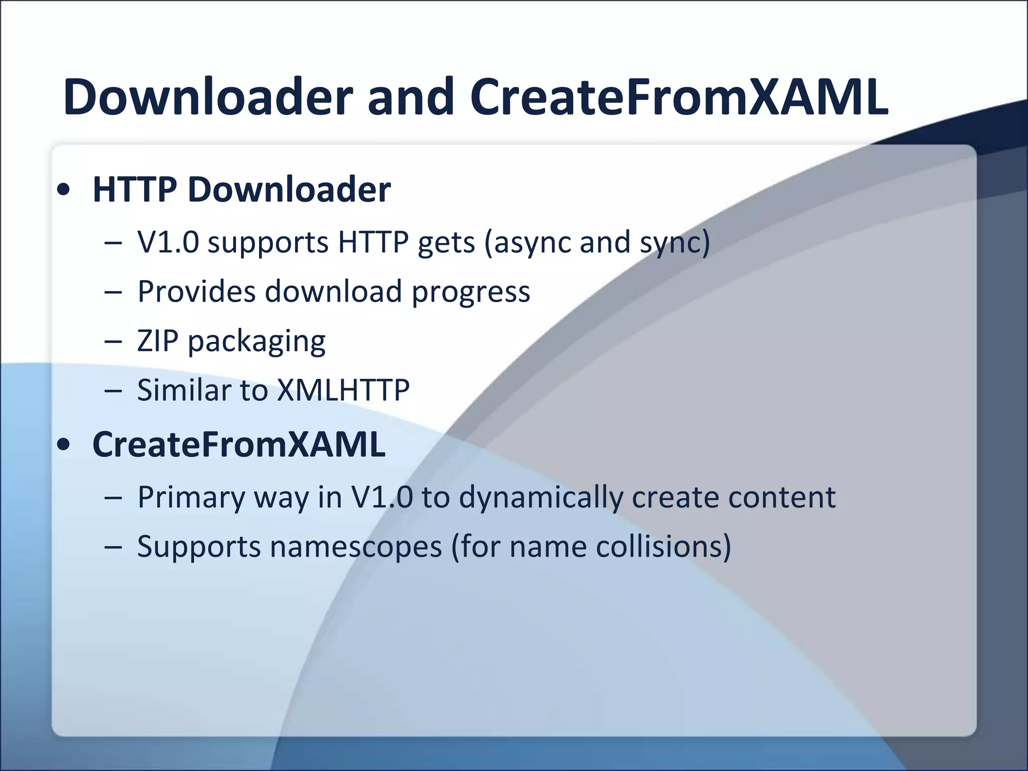 Downloader and CreateFromXAML
• HTTP Downloader
  –   V1.0 supports HTTP gets (async and sync)
  –   Provides download progress
  –   ZIP packaging
  –   Similar to XMLHTTP
• CreateFromXAML
  – Primary way in V1.0 to dynamically create content
  – Supports namescopes (for name collisions)
 
