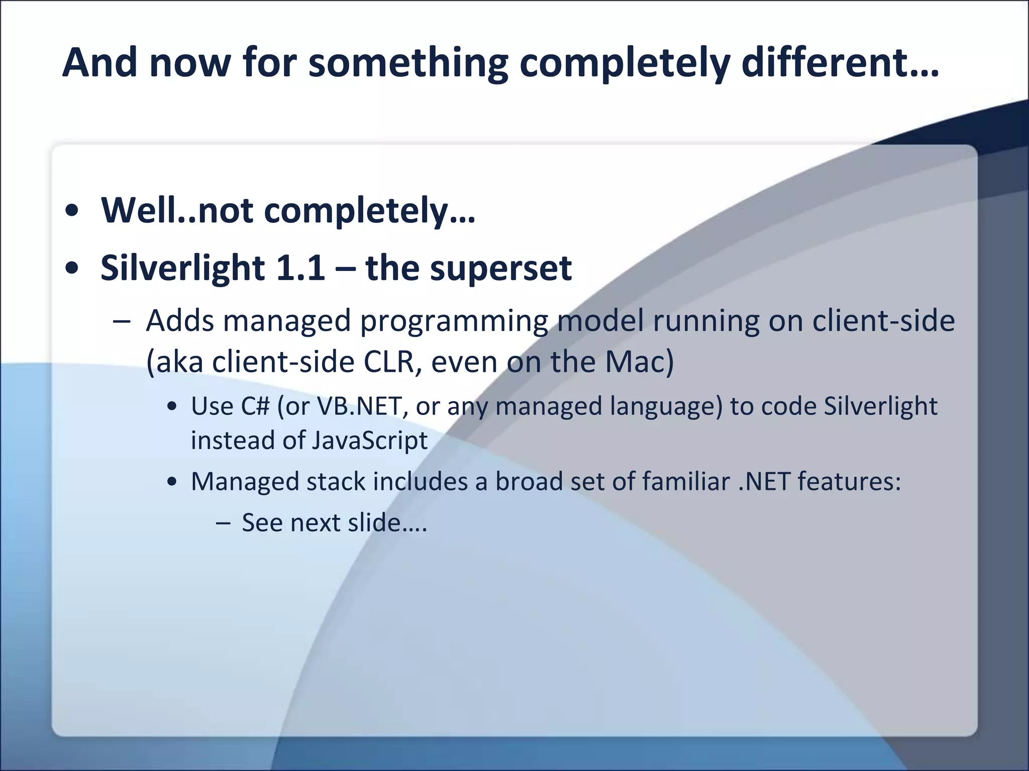 And now for something completely different…


• Well..not completely…
• Silverlight 1.1 – the superset
   – Adds managed programming model running on client-side
     (aka client-side CLR, even on the Mac)
      • Use C# (or VB.NET, or any managed language) to code Silverlight
        instead of JavaScript
      • Managed stack includes a broad set of familiar .NET features:
          – See next slide….
 