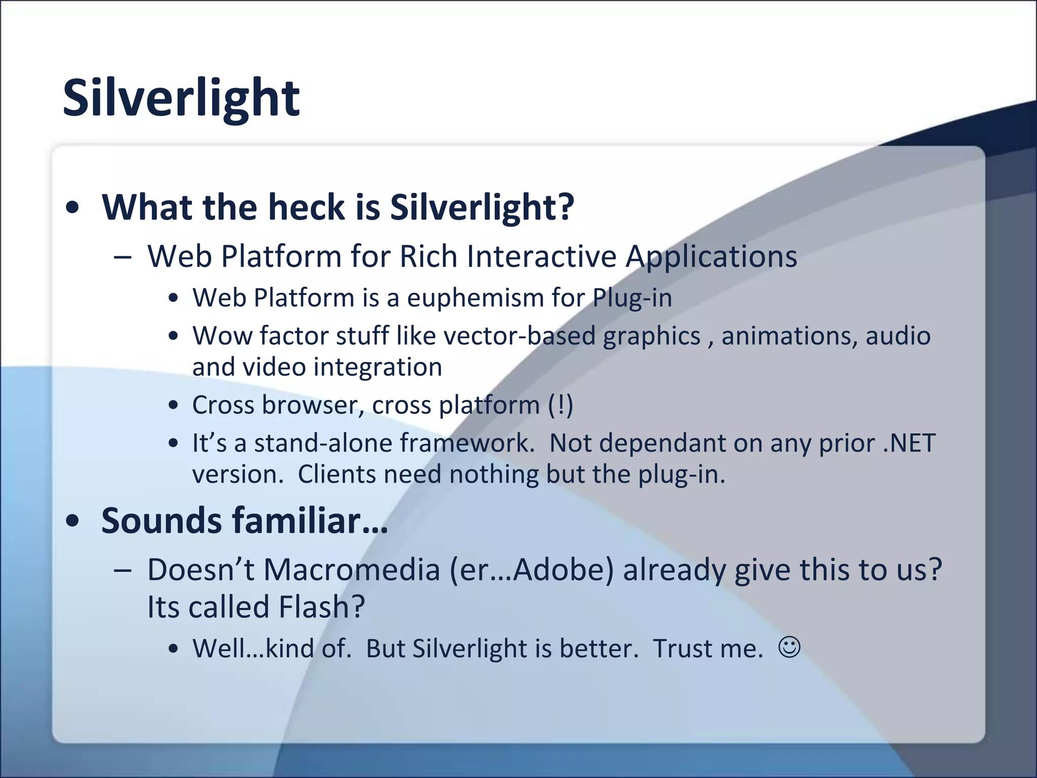 Silverlight
• What the heck is Silverlight?
   – Web Platform for Rich Interactive Applications
      • Web Platform is a euphemism for Plug-in
      • Wow factor stuff like vector-based graphics , animations, audio
        and video integration
      • Cross browser, cross platform (!)
      • It’s a stand-alone framework. Not dependant on any prior .NET
        version. Clients need nothing but the plug-in.
• Sounds familiar…
   – Doesn’t Macromedia (er…Adobe) already give this to us?
     Its called Flash?
      • Well…kind of. But Silverlight is better. Trust me. 
 