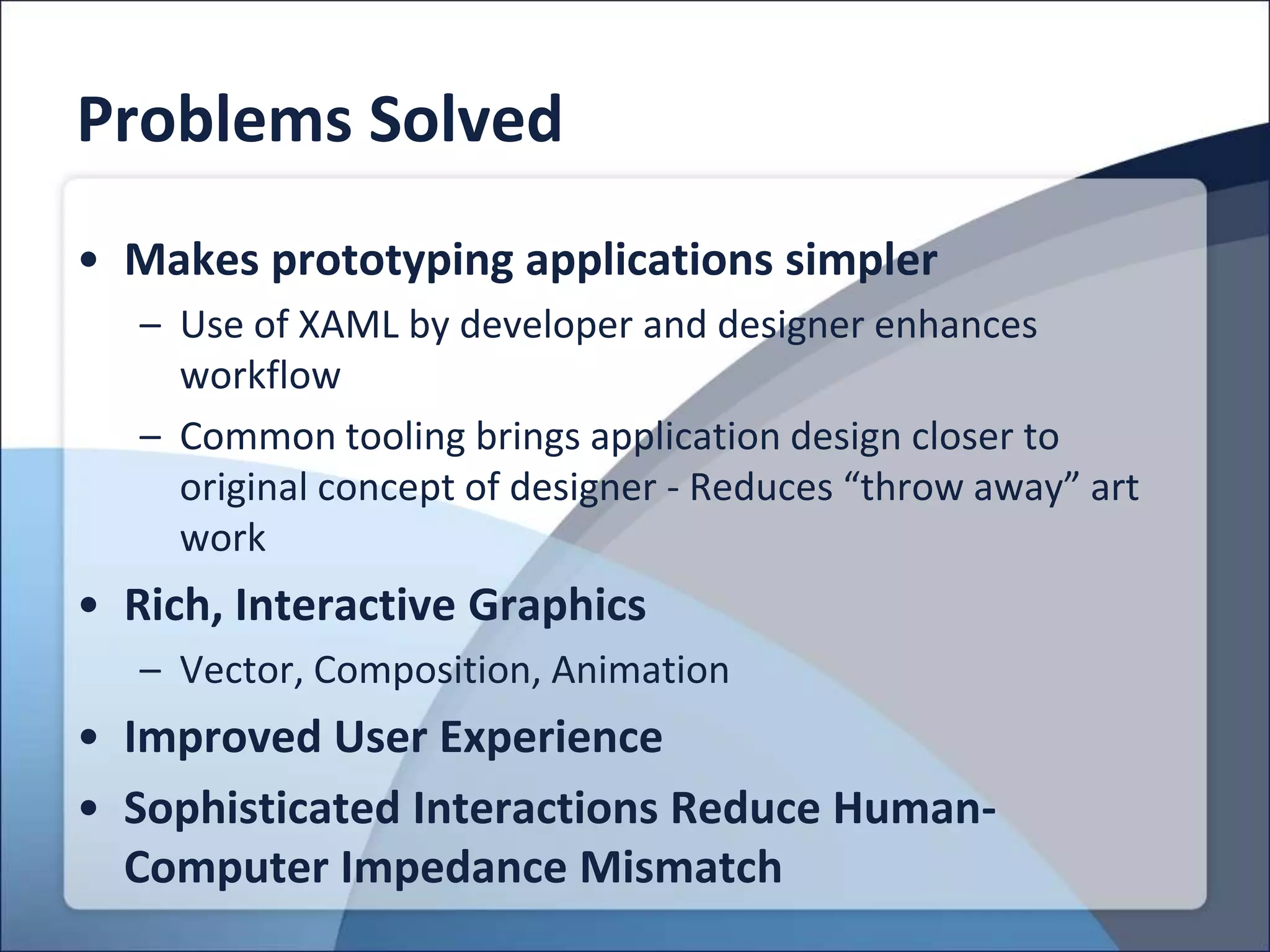 Problems Solved
• Makes prototyping applications simpler
   – Use of XAML by developer and designer enhances
     workflow
   – Common tooling brings application design closer to
     original concept of designer - Reduces “throw away” art
     work
• Rich, Interactive Graphics
   – Vector, Composition, Animation
• Improved User Experience
• Sophisticated Interactions Reduce Human-
  Computer Impedance Mismatch
 
