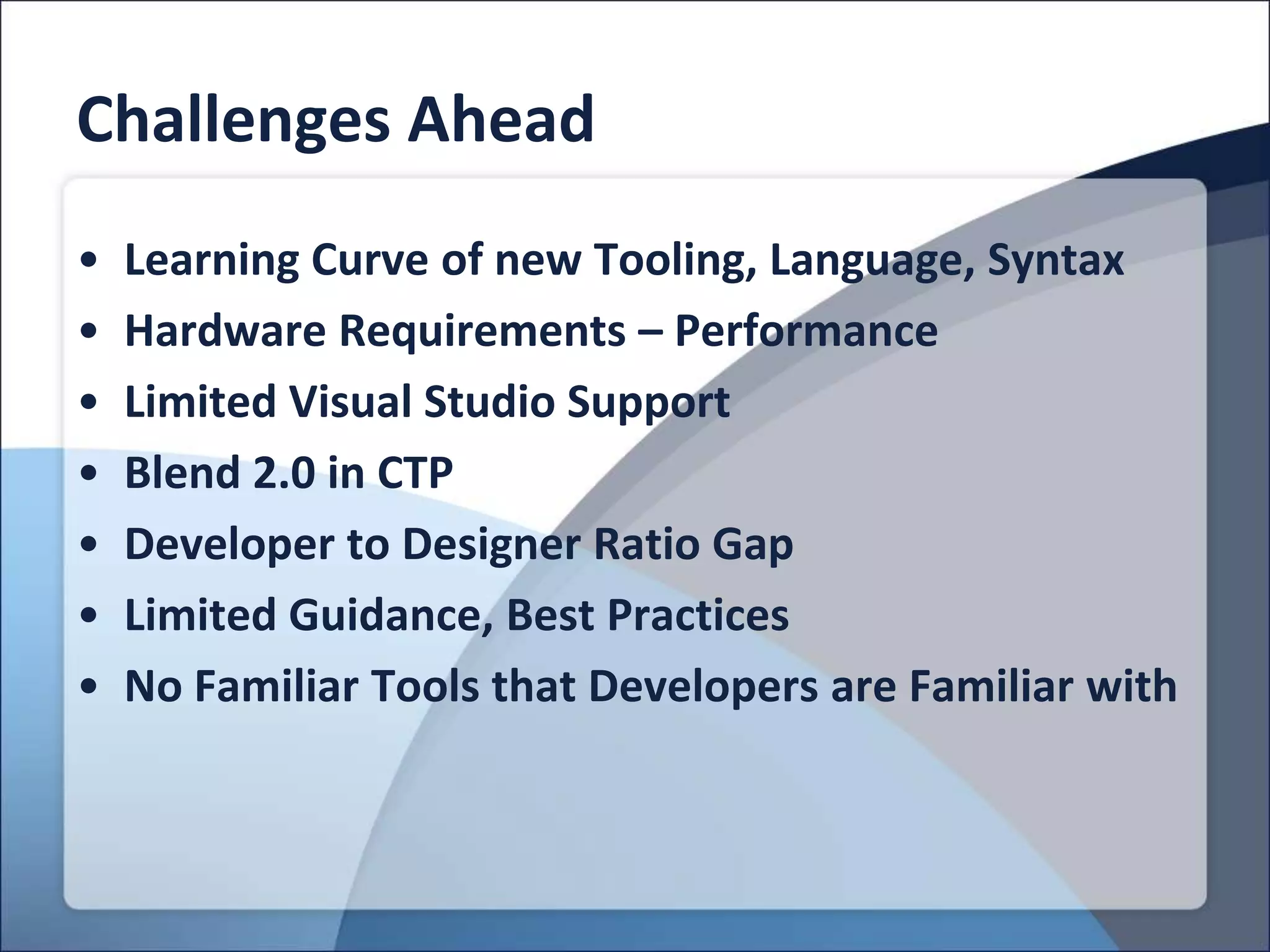 Challenges Ahead
•   Learning Curve of new Tooling, Language, Syntax
•   Hardware Requirements – Performance
•   Limited Visual Studio Support
•   Blend 2.0 in CTP
•   Developer to Designer Ratio Gap
•   Limited Guidance, Best Practices
•   No Familiar Tools that Developers are Familiar with
 