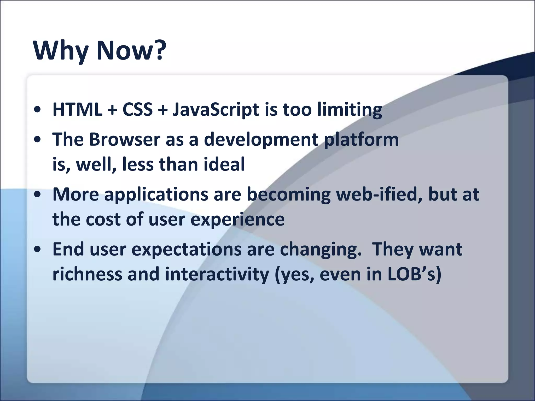 Why Now?
• HTML + CSS + JavaScript is too limiting
• The Browser as a development platform
  is, well, less than ideal
• More applications are becoming web-ified, but at
  the cost of user experience
• End user expectations are changing. They want
  richness and interactivity (yes, even in LOB’s)
 