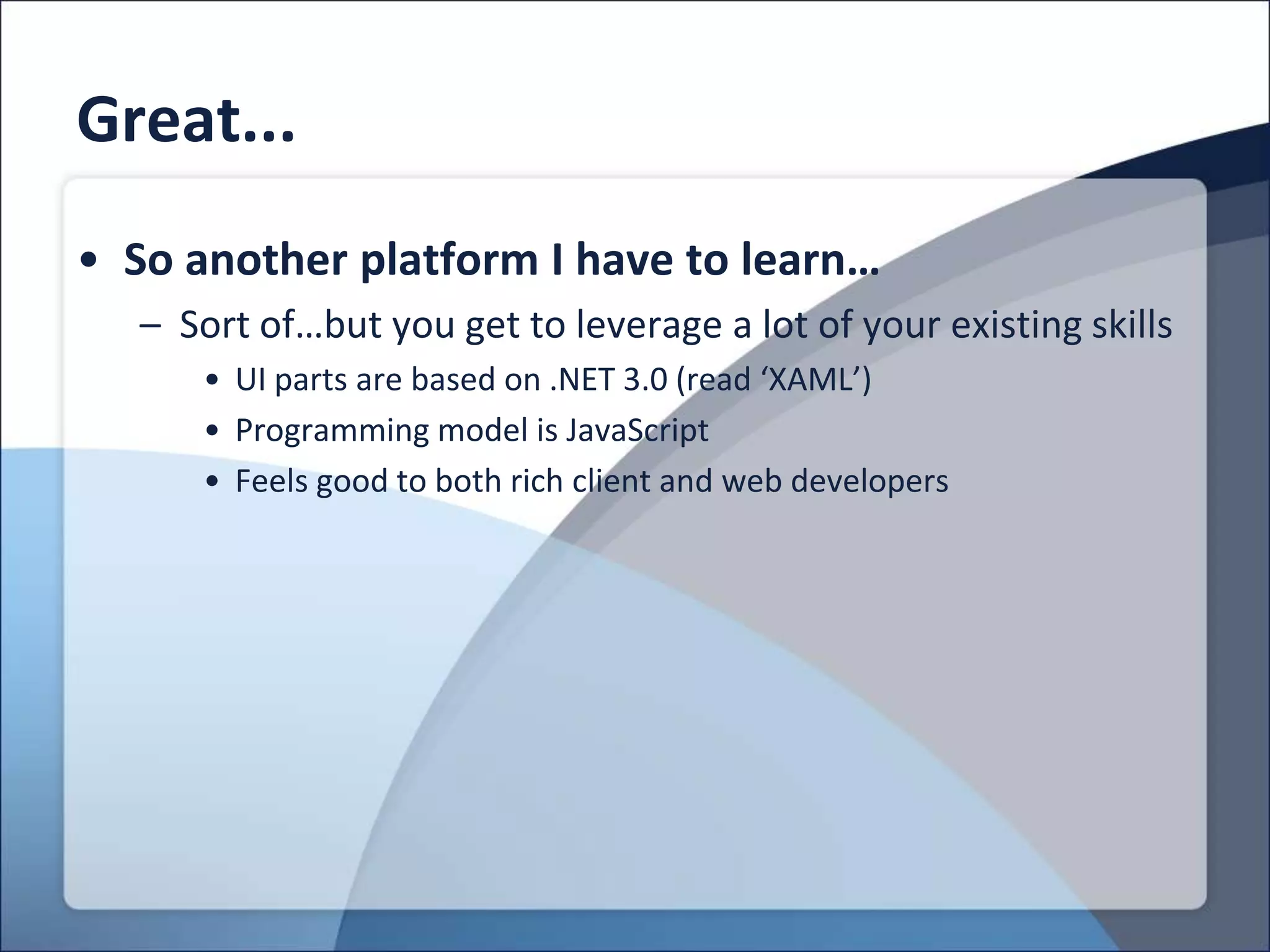 Great...
• So another platform I have to learn…
  – Sort of…but you get to leverage a lot of your existing skills
     • UI parts are based on .NET 3.0 (read ‘XAML’)
     • Programming model is JavaScript
     • Feels good to both rich client and web developers
 