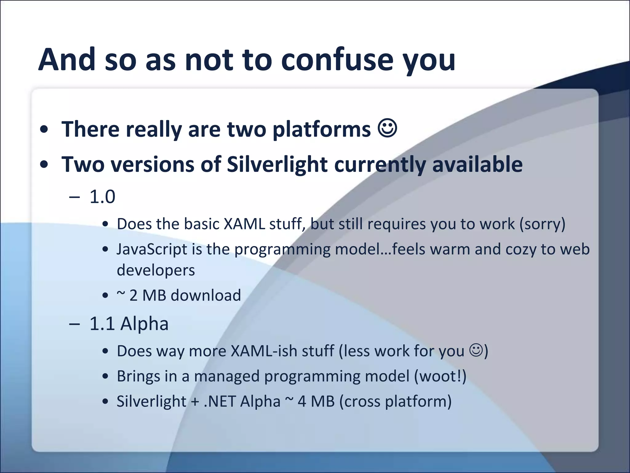 And so as not to confuse you
• There really are two platforms 
• Two versions of Silverlight currently available
   – 1.0
      • Does the basic XAML stuff, but still requires you to work (sorry)
      • JavaScript is the programming model…feels warm and cozy to web
        developers
      • ~ 2 MB download
   – 1.1 Alpha
      • Does way more XAML-ish stuff (less work for you )
      • Brings in a managed programming model (woot!)
      • Silverlight + .NET Alpha ~ 4 MB (cross platform)
 