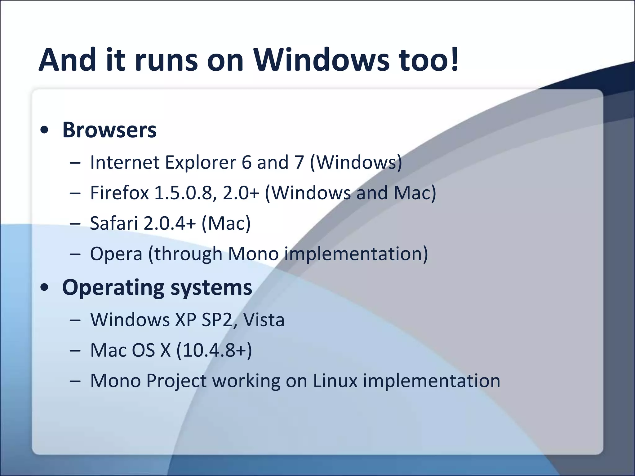 And it runs on Windows too!
• Browsers
  –   Internet Explorer 6 and 7 (Windows)
  –   Firefox 1.5.0.8, 2.0+ (Windows and Mac)
  –   Safari 2.0.4+ (Mac)
  –   Opera (through Mono implementation)
• Operating systems
  – Windows XP SP2, Vista
  – Mac OS X (10.4.8+)
  – Mono Project working on Linux implementation
 