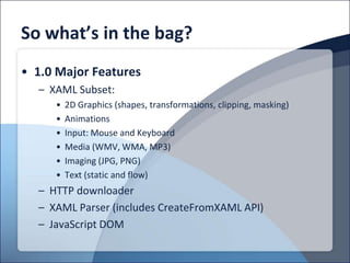 So what’s in the bag?
• 1.0 Major Features
  – XAML Subset:
     •   2D Graphics (shapes, transformations, clipping, masking)
     •   Animations
     •   Input: Mouse and Keyboard
     •   Media (WMV, WMA, MP3)
     •   Imaging (JPG, PNG)
     •   Text (static and flow)
  – HTTP downloader
  – XAML Parser (includes CreateFromXAML API)
  – JavaScript DOM
 