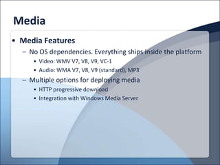 Media
• Media Features
  – No OS dependencies. Everything ships inside the platform
     • Video: WMV V7, V8, V9, VC-1
     • Audio: WMA V7, V8, V9 (standard), MP3
  – Multiple options for deploying media
     • HTTP progressive download
     • Integration with Windows Media Server
 