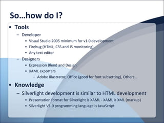 So…how do I?
• Tools
  – Developer
     • Visual Studio 2005 minimum for v1.0 development
     • Firebug (HTML, CSS and JS monitoring)
     • Any text editor
  – Designers
     • Expression Blend and Design
     • XAML exporters
         – Adobe Illustrator, Office (good for font subsetting), Others…

• Knowledge
  – Silverlight development is similar to HTML development
     • Presentation format for Silverlight is XAML - XAML is XML (markup)
     • Silverlight V1.0 programming language is JavaScript
 