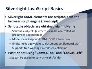 Silverlight JavaScript Basics
• Silverlight XAML elements are scriptable via the
  browser script engine (JavaScript)
• Scriptable objects are obtained via findName
   – Scriptable objects (elements) can be controlled via
     properties and methods
   – Models JavaScript and HTML DOM interaction
   – findName is equivalent to document.getElementById()
   – Supports tree walking via children collection
• Position set using "Canvas.Top" and "Canvas.Left"
   Size can be scaled or set via Height/Width
 