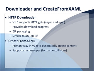 Downloader and CreateFromXAML
• HTTP Downloader
  –   V1.0 supports HTTP gets (async and sync)
  –   Provides download progress
  –   ZIP packaging
  –   Similar to XMLHTTP
• CreateFromXAML
  – Primary way in V1.0 to dynamically create content
  – Supports namescopes (for name collisions)
 