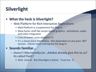 Silverlight
• What the heck is Silverlight?
   – Web Platform for Rich Interactive Applications
      • Web Platform is a euphemism for Plug-in
      • Wow factor stuff like vector-based graphics , animations, audio
        and video integration
      • Cross browser, cross platform (!)
      • It’s a stand-alone framework. Not dependant on any prior .NET
        version. Clients need nothing but the plug-in.
• Sounds familiar…
   – Doesn’t Macromedia (er…Adobe) already give this to us?
     Its called Flash?
      • Well…kind of. But Silverlight is better. Trust me. 
 