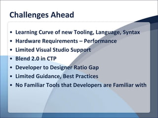 Challenges Ahead
•   Learning Curve of new Tooling, Language, Syntax
•   Hardware Requirements – Performance
•   Limited Visual Studio Support
•   Blend 2.0 in CTP
•   Developer to Designer Ratio Gap
•   Limited Guidance, Best Practices
•   No Familiar Tools that Developers are Familiar with
 