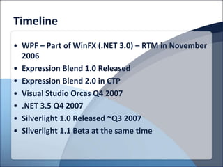 Timeline
• WPF – Part of WinFX (.NET 3.0) – RTM in November
  2006
• Expression Blend 1.0 Released
• Expression Blend 2.0 in CTP
• Visual Studio Orcas Q4 2007
• .NET 3.5 Q4 2007
• Silverlight 1.0 Released ~Q3 2007
• Silverlight 1.1 Beta at the same time
 