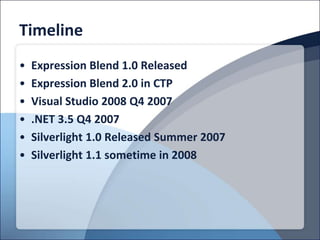 Timeline
•   Expression Blend 1.0 Released
•   Expression Blend 2.0 in CTP
•   Visual Studio 2008 Q4 2007
•   .NET 3.5 Q4 2007
•   Silverlight 1.0 Released Summer 2007
•   Silverlight 1.1 sometime in 2008
 