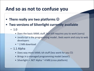 And so as not to confuse you
• There really are two platforms 
• Two versions of Silverlight currently available
   – 1.0
      • Does the basic XAML stuff, but still requires you to work (sorry)
      • JavaScript is the programming model…feels warm and cozy to web
        developers
      • ~ 2 MB download
   – 1.1 Alpha
      • Does way more XAML-ish stuff (less work for you )
      • Brings in a managed programming model (woot!)
      • Silverlight + .NET Alpha ~ 4 MB (cross platform)
 