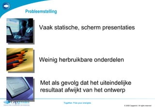 Probleemstelling © 2008 Capgemini. All rights reserved TEMPLATE 2008.PPTX Vaak statische, scherm presentaties Weinig herbruikbare onderdelen Met als gevolg dat het uiteindelijke resultaat afwijkt van het ontwerp 