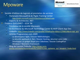MpowareSociété d’édition de logiciels et prestation de servicesPartenaire Microsoft & de l’Agile Training Centerhttp://msdn.microsoft.com/fr-fr/architecture/default.aspxExperts & Architectes .NETFrédéric QUEUDRET – SCIA ’96Fondateur de la société MpowareEx-Architecte du Microsoft Technology Center & MVP Client App DevLinkedIn: http://www.linkedin.com/profile?viewProfile=&key=1794819&trk=tab_proArticles Programmez.com 2009Le développeur Agile / Dossier MéthodologiesLa sécurité appliquée à .Net / Dossier Hacking, sécuriser votre codeDévelopper un gadget Skype pour Sideshow / Dossier Coding4FunWindows 7 Biometric FrameworkBlog de Laurent Trébulle: http://blogs.ionis-group.com/epita/laurenttrebulle/2008/05/des_epiteens_qui_bougent_frede.html