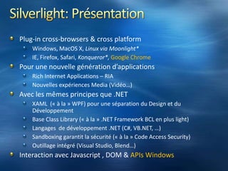 Silverlight: PrésentationPlug-in cross-browsers & cross platformWindows, MacOS X, Linux via Moonlight*IE, Firefox, Safari, Konqueror*, Google ChromePour une nouvelle génération d’applicationsRich Internet Applications – RIANouvelles expériences Media (Vidéo…)Avec les mêmes principes que .NETXAML  (« à la » WPF) pour une séparation du Design et du DéveloppementBase Class Library (« à la » .NET Framework BCL en plus light)Langages  de développement .NET (C#, VB.NET, …)Sandboxing garantit la sécurité (« à la » Code Access Security)Outillage intégré (Visual Studio, Blend…)Interaction avec Javascript , DOM & APIs Windows
