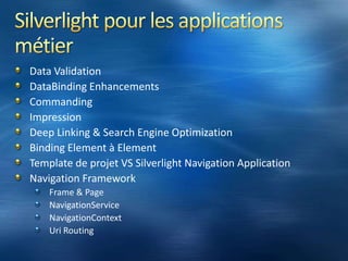 Capacités de Silverlight pre – v4Accès aux fichiers locaux, en read-only et en écriture dans l’« Isolated Storage »Open/Save File DialogStack de communication évoluéeSupport web services, REST…Sérialisation JSON, binaire…Callback, support du mode DuplexIntégration de DeepZoom (images très haute définition)Large choix de contrôles (accordéon, turn page…)Local Messaging: Communication locale entre plusieurs applications SilverlightBitmap/Pixel APIsAnimations plus naturelles (easingfunctions)Support video/audio HDAccélération matérielle via le GPUPerspective 3DGestion du mode déconnecté et « out of browser »