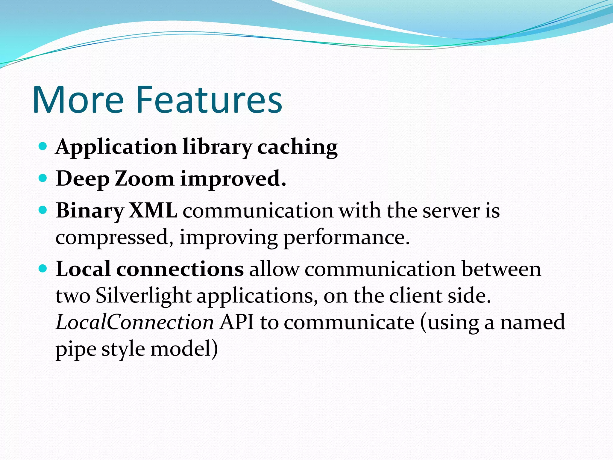 More FeaturesApplication library cachingDeep Zoom improved.Binary XML communication with the server is compressed, improving performance.Local connections allow communication between two Silverlight applications, on the client side. LocalConnection API to communicate (using a named pipe style model) 