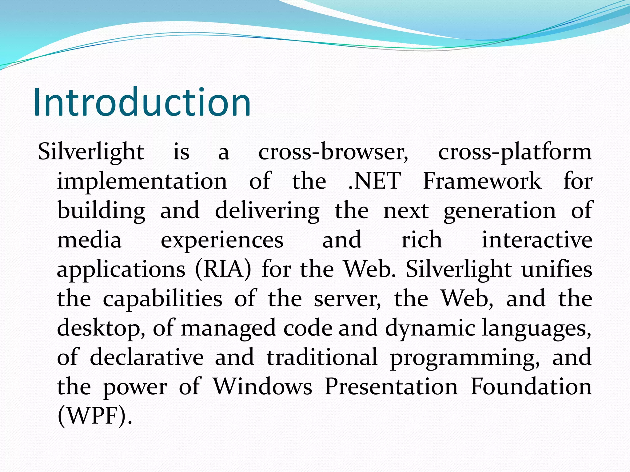 IntroductionSilverlight is a cross-browser, cross-platform implementation of the .NET Framework for building and delivering the next generation of media experiences and rich interactive applications (RIA) for the Web. Silverlight unifies the capabilities of the server, the Web, and the desktop, of managed code and dynamic languages, of declarative and traditional programming, and the power of Windows Presentation Foundation (WPF).