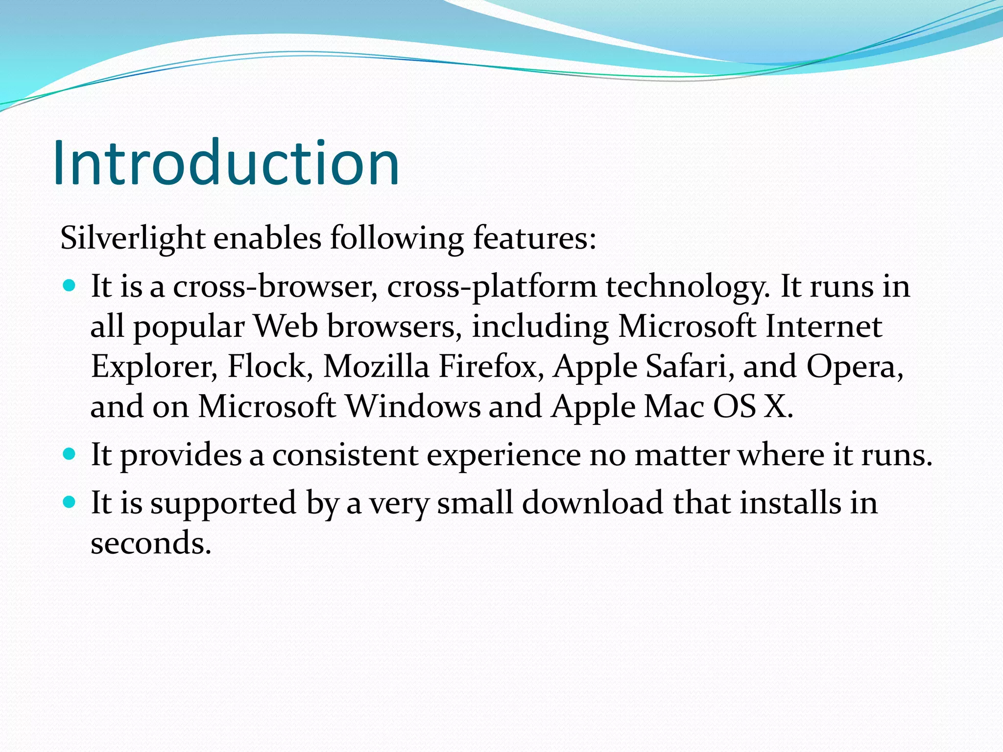IntroductionSilverlight enables following features:It is a cross-browser, cross-platform technology. It runs in all popular Web browsers, including Microsoft Internet Explorer, Flock, Mozilla Firefox, Apple Safari, and Opera, and on Microsoft Windows and Apple Mac OS X.It provides a consistent experience no matter where it runs.It is supported by a very small download that installs in seconds.