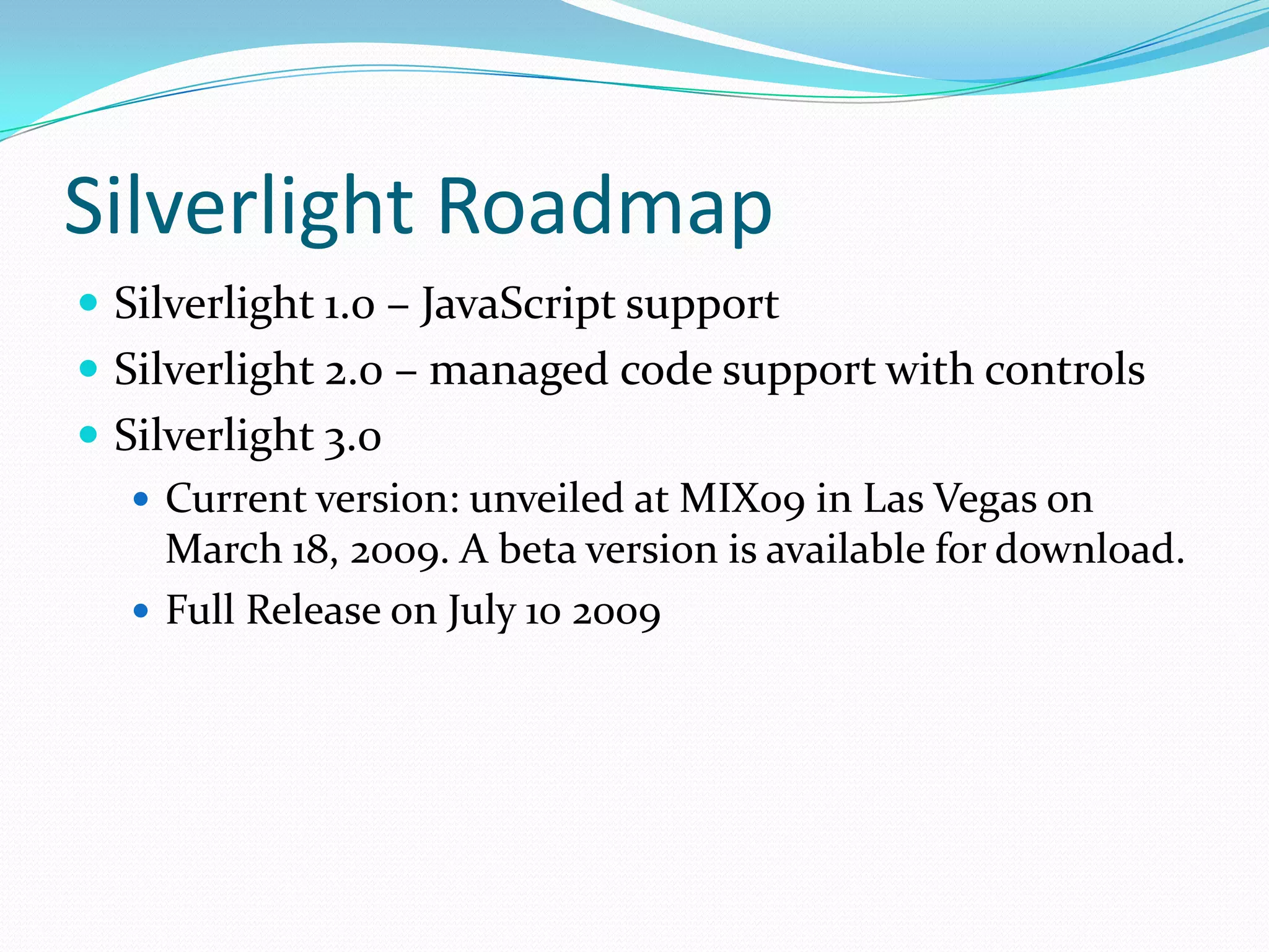 Silverlight RoadmapSilverlight 1.0 – JavaScript supportSilverlight 2.0 – managed code support with controlsSilverlight 3.0 Current version: unveiled at MIX09 in Las Vegas on March 18, 2009. A beta version is available for download.Full Release on July 10 2009