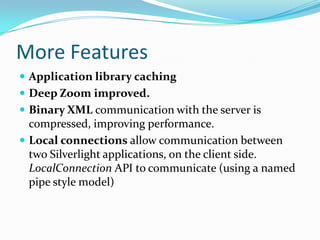 More FeaturesApplication library cachingDeep Zoom improved.Binary XML communication with the server is compressed, improving performance.Local connections allow communication between two Silverlight applications, on the client side. LocalConnection API to communicate (using a named pipe style model) 