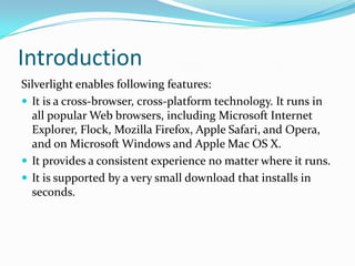 IntroductionSilverlight enables following features:It is a cross-browser, cross-platform technology. It runs in all popular Web browsers, including Microsoft Internet Explorer, Flock, Mozilla Firefox, Apple Safari, and Opera, and on Microsoft Windows and Apple Mac OS X.It provides a consistent experience no matter where it runs.It is supported by a very small download that installs in seconds.