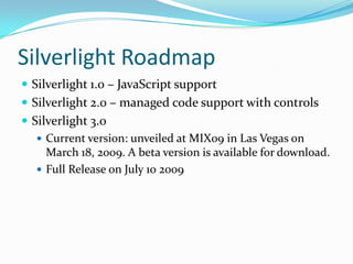 Silverlight RoadmapSilverlight 1.0 – JavaScript supportSilverlight 2.0 – managed code support with controlsSilverlight 3.0 Current version: unveiled at MIX09 in Las Vegas on March 18, 2009. A beta version is available for download.Full Release on July 10 2009