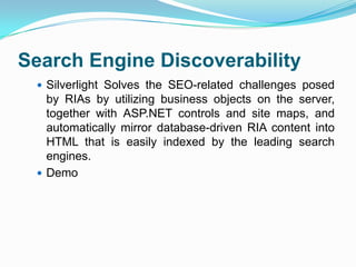 Search Engine DiscoverabilitySilverlight Solves the SEO-related challenges posed by RIAs by utilizing business objects on the server, together with ASP.NET controls and site maps, and automatically mirror database-driven RIA content into HTML that is easily indexed by the leading search engines.Demo