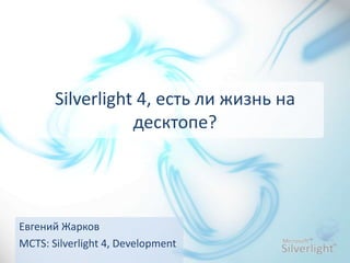 Silverlight 4, есть ли жизнь на десктопе? Евгений Жарков MCTS: Silverlight 4, Development 
