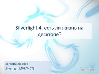 Silverlight 4, есть ли жизнь на
                 десктопе?




Евгений Жарков
Silverlight MVP/MCTS
 