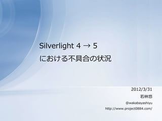 Silverlight 4 → 5
における不具合の状況



                                  2012/3/31
                                        若林悠
                               @wakabayashiyu
                    http://www.project0884.com/
 