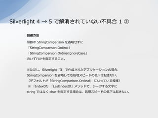 Silverlight 4 → 5 で解消されていない不具合 1 ②

    回避方法

    引数の StringComparison を省略せずに
    「StringComparison.Ordinal」
    「StringCo...