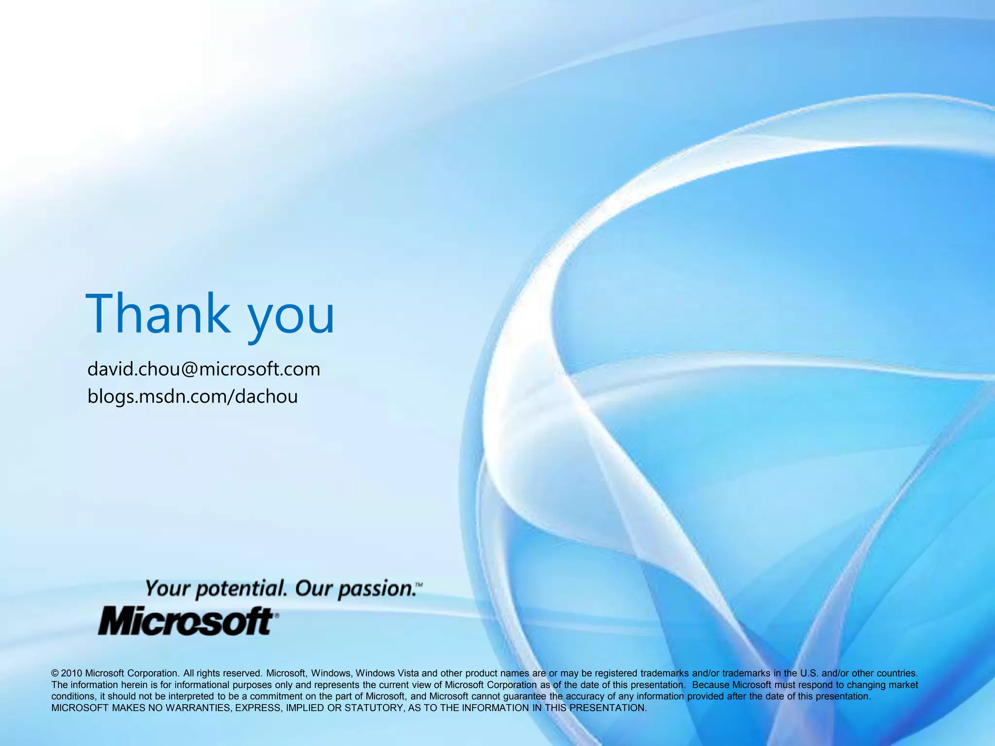 Thank youdavid.chou@microsoft.comblogs.msdn.com/dachou© 2010 Microsoft Corporation. All rights reserved. Microsoft, Windows, Windows Vista and other product names are or may be registered trademarks and/or trademarks in the U.S. and/or other countries.The information herein is for informational purposes only and represents the current view of Microsoft Corporation as of the date of this presentation.  Because Microsoft must respond to changing market conditions, it should not be interpreted to be a commitment on the part of Microsoft, and Microsoft cannot guarantee the accuracy of any information provided after the date of this presentation.  MICROSOFT MAKES NO WARRANTIES, EXPRESS, IMPLIED OR STATUTORY, AS TO THE INFORMATION IN THIS PRESENTATION.